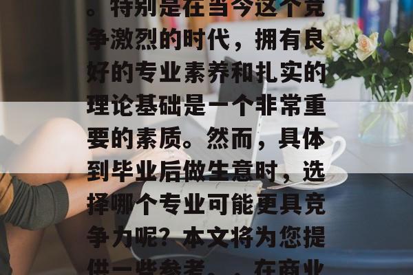 在当今社会,竞争激烈的商业环境中,选择自己的未来方向至关重要。特别是在当今这个竞争激烈的时代,拥有良好的专业素养和扎实的理论基础是一个非常重要的素质。然而,具体到毕业后做生意时,选择哪个专业可能更具竞争力呢?本文将为您提供一些参考。,在商业竞争激烈的环境下,您的专业素养和理论基础决定您的未来走向! 在当今社会,竞争激烈的商业环境中,选择自己的未来方向至关重要。特别是在当今这个竞争激烈的时代,拥有良好的专业素养和扎实的理论基础是一个非常重要的素质。然而,具体到毕业后做生意时,选择哪个专业可能更具竞争力呢?本文将为您提供一些参考。,在商业竞争激烈的环境下,您的专业素养和理论基础决定您的未来走向!