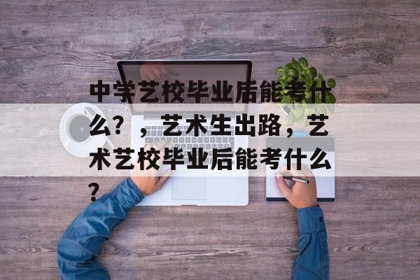 中学艺校毕业后能考什么?,艺术生出路,艺术艺校毕业后能考什么? 中学艺校毕业后能考什么?,艺术生出路,艺术艺校毕业后能考什么?