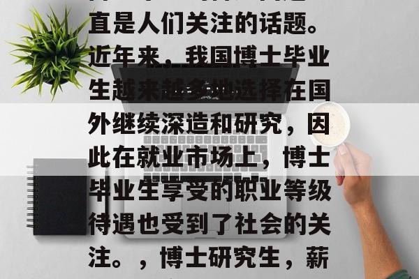 博士毕业的待遇问题一直是人们关注的话题。近年来,我国博士毕业生越来越多地选择在国外继续深造和研究,因此在就业市场上,博士毕业生享受的职业等级待遇也受到了社会的关注。,博士研究生,薪资待遇变化大 博士毕业的待遇问题一直是人们关注的话题。近年来,我国博士毕业生越来越多地选择在国外继续深造和研究,因此在就业市场上,博士毕业生享受的职业等级待遇也受到了社会的关注。,博士研究生,薪资待遇变化大