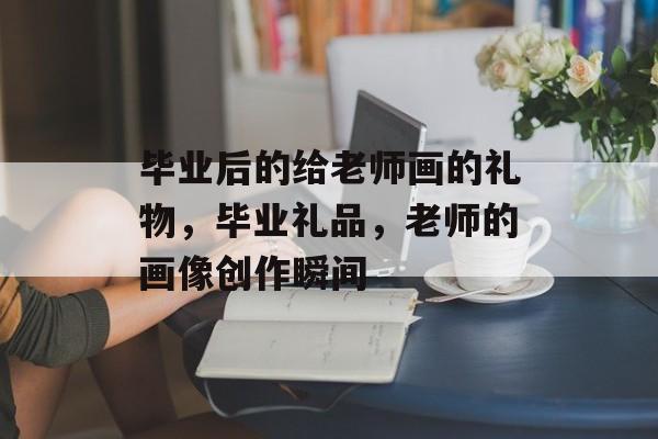 毕业后的给老师画的礼物，毕业礼品，老师的画像创作瞬间
