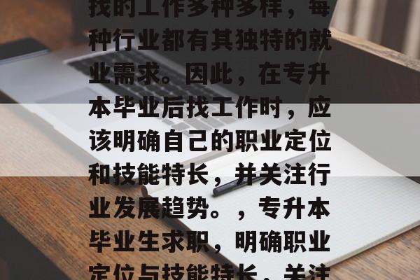 专升本毕业生毕业后能找的工作多种多样，每种行业都有其独特的就业需求。因此，在专升本毕业后找工作时，应该明确自己的职业定位和技能特长，并关注行业发展趋势。，专升本毕业生求职，明确职业定位与技能特长，关注行业趋势
