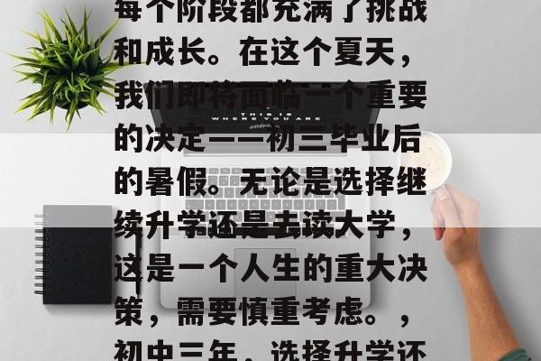 在初中三年的生活中，每个阶段都充满了挑战和成长。在这个夏天，我们即将面临一个重要的决定——初三毕业后的暑假。无论是选择继续升学还是去读大学，这是一个人生的重大决策，需要慎重考虑。，初中三年，选择升学还是深造？