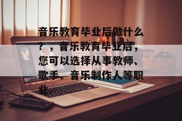 音乐教育毕业后做什么？，音乐教育毕业后，您可以选择从事教师、歌手、音乐制作人等职业。
