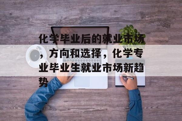 化学毕业后的就业市场,方向和选择,化学专业毕业生就业市场新趋势 化学毕业后的就业市场,方向和选择,化学专业毕业生就业市场新趋势