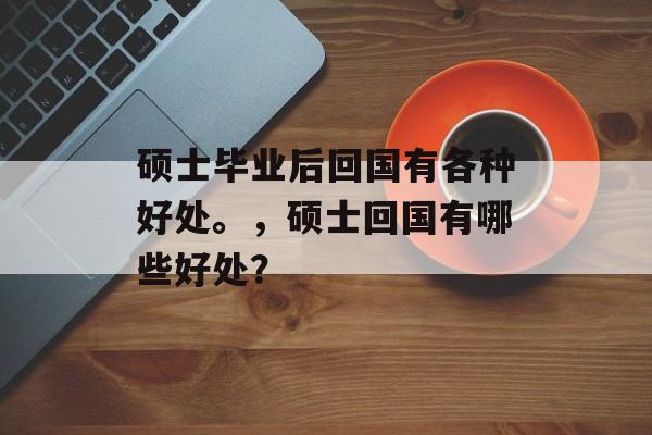 硕士毕业后回国有各种好处。,硕士回国有哪些好处? 硕士毕业后回国有各种好处。,硕士回国有哪些好处?