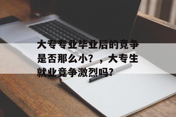 大专专业毕业后的竞争是否那么小?,大专生就业竞争激烈吗? 大专专业毕业后的竞争是否那么小?,大专生就业竞争激烈吗?