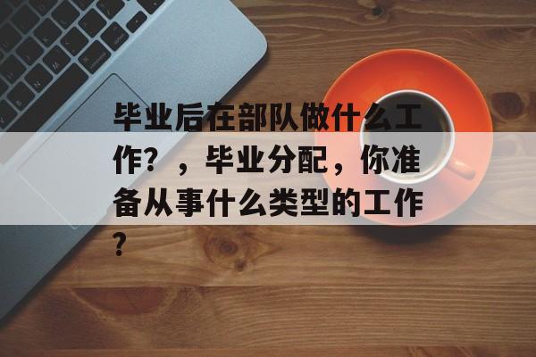 毕业后在部队做什么工作?,毕业分配,你准备从事什么类型的工作? 毕业后在部队做什么工作?,毕业分配,你准备从事什么类型的工作?