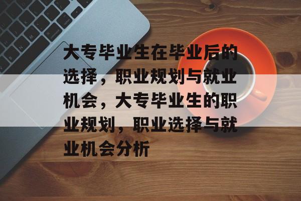 大专毕业生在毕业后的选择,职业规划与就业机会,大专毕业生的职业规划,职业选择与就业机会分析 大专毕业生在毕业后的选择,职业规划与就业机会,大专毕业生的职业规划,职业选择与就业机会分析