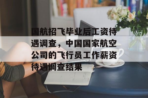 国航招飞毕业后工资待遇调查，中国国家航空公司的飞行员工作薪资待遇调查结果