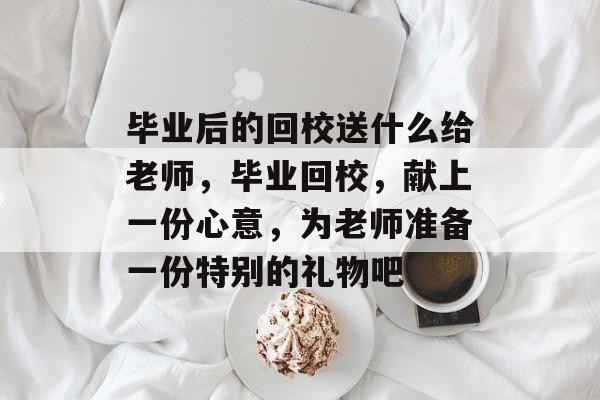 毕业后的回校送什么给老师，毕业回校，献上一份心意，为老师准备一份特别的礼物吧