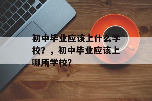 初中毕业应该上什么学校?,初中毕业应该上哪所学校? 初中毕业应该上什么学校?,初中毕业应该上哪所学校?