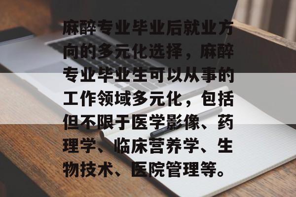 麻醉专业毕业后就业方向的多元化选择,麻醉专业毕业生可以从事的工作领域多元化,包括但不限于医学影像、药理学、临床营养学、生物技术、医院管理等。 麻醉专业毕业后就业方向的多元化选择,麻醉专业毕业生可以从事的工作领域多元化,包括但不限于医学影像、药理学、临床营养学、生物技术、医院管理等。