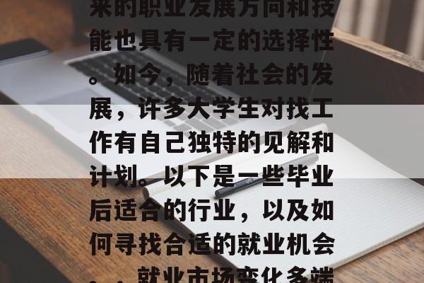 毕业后的就业市场是充满变数和挑战的,但未来的职业发展方向和技能也具有一定的选择性。如今,随着社会的发展,许多大学生对找工作有自己独特的见解和计划。以下是一些毕业后适合的行业,以及如何寻找合适的就业机会。,就业市场变化多端,毕业生应关注哪些职业方向与技能 毕业后的就业市场是充满变数和挑战的,但未来的职业发展方向和技能也具有一定的选择性。如今,随着社会的发展,许多大学生对找工作有自己独特的见解和计划。以下是一些毕业后适合的行业,以及如何寻找合适的就业机会。,就业市场变化多端,毕业生应关注哪些职业方向与技能