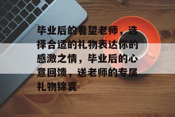 毕业后的看望老师,选择合适的礼物表达你的感激之情,毕业后的心意回馈,送老师的专属礼物锦囊 毕业后的看望老师,选择合适的礼物表达你的感激之情,毕业后的心意回馈,送老师的专属礼物锦囊