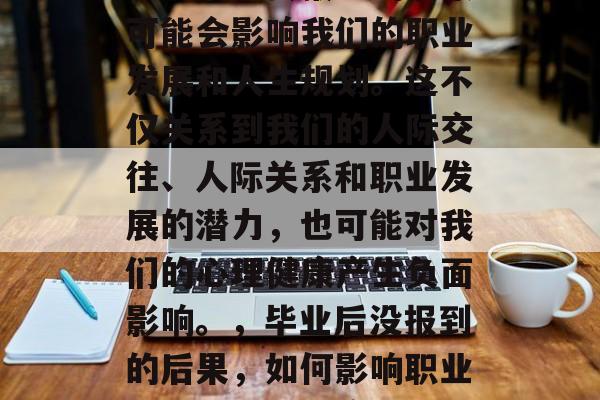 毕业后没去报到的后果可能会影响我们的职业发展和人生规划。这不仅关系到我们的人际交往、人际关系和职业发展的潜力,也可能对我们的心理健康产生负面影响。,毕业后没报到的后果,如何影响职业发展与心理健康? 毕业后没去报到的后果可能会影响我们的职业发展和人生规划。这不仅关系到我们的人际交往、人际关系和职业发展的潜力,也可能对我们的心理健康产生负面影响。,毕业后没报到的后果,如何影响职业发展与心理健康?