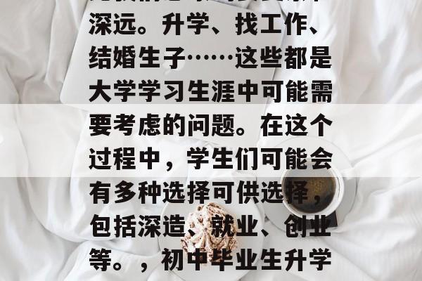 初中毕业后的选择往往比我们想象的要复杂和深远。升学、找工作、结婚生子……这些都是大学学习生涯中可能需要考虑的问题。在这个过程中,学生们可能会有多种选择可供选择,包括深造、就业、创业等。,初中毕业生升学就业创业多条路需谨慎思考 初中毕业后的选择往往比我们想象的要复杂和深远。升学、找工作、结婚生子……这些都是大学学习生涯中可能需要考虑的问题。在这个过程中,学生们可能会有多种选择可供选择,包括深造、就业、创业等。,初中毕业生升学就业创业多条路需谨慎思考