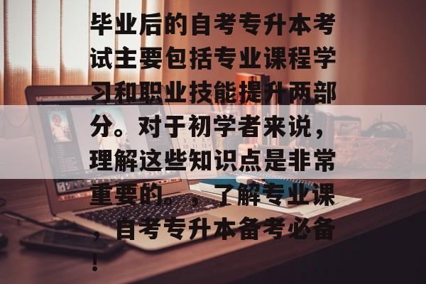 毕业后的自考专升本考试主要包括专业课程学习和职业技能提升两部分。对于初学者来说,理解这些知识点是非常重要的。,了解专业课,自考专升本备考必备! 毕业后的自考专升本考试主要包括专业课程学习和职业技能提升两部分。对于初学者来说,理解这些知识点是非常重要的。,了解专业课,自考专升本备考必备!