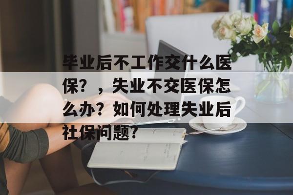 毕业后不工作交什么医保？，失业不交医保怎么办？如何处理失业后社保问题?