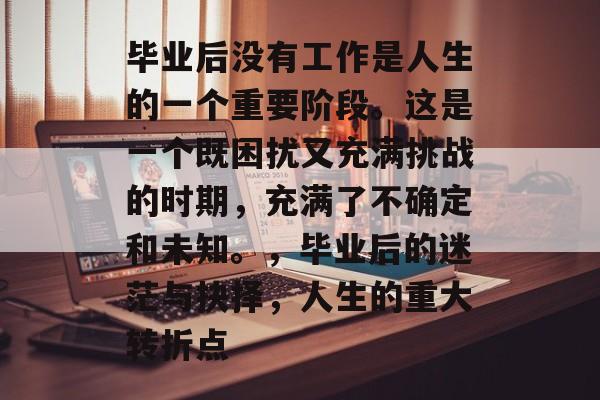 毕业后没有工作是人生的一个重要阶段。这是一个既困扰又充满挑战的时期，充满了不确定和未知。，毕业后的迷茫与抉择，人生的重大转折点
