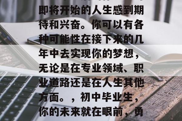 初中毕业后的你一定对即将开始的人生感到期待和兴奋。你可以有各种可能性在接下来的几年中去实现你的梦想，无论是在专业领域、职业道路还是在人生其他方面。，初中毕业生，你的未来就在眼前，勇敢去追求！