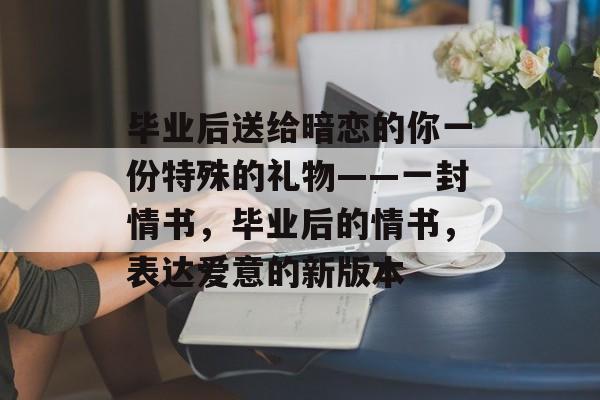 毕业后送给暗恋的你一份特殊的礼物——一封情书,毕业后的情书,表达爱意的新版本 毕业后送给暗恋的你一份特殊的礼物——一封情书,毕业后的情书,表达爱意的新版本