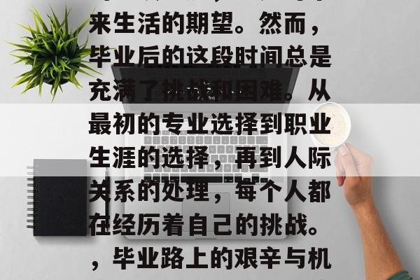 毕业是人生中无法避免的一段经历,也是对未来生活的期望。然而,毕业后的这段时间总是充满了挑战和困难。从最初的专业选择到职业生涯的选择,再到人际关系的处理,每个人都在经历着自己的挑战。,毕业路上的艰辛与机遇,一段成长旅程的缩影 毕业是人生中无法避免的一段经历,也是对未来生活的期望。然而,毕业后的这段时间总是充满了挑战和困难。从最初的专业选择到职业生涯的选择,再到人际关系的处理,每个人都在经历着自己的挑战。,毕业路上的艰辛与机遇,一段成长旅程的缩影