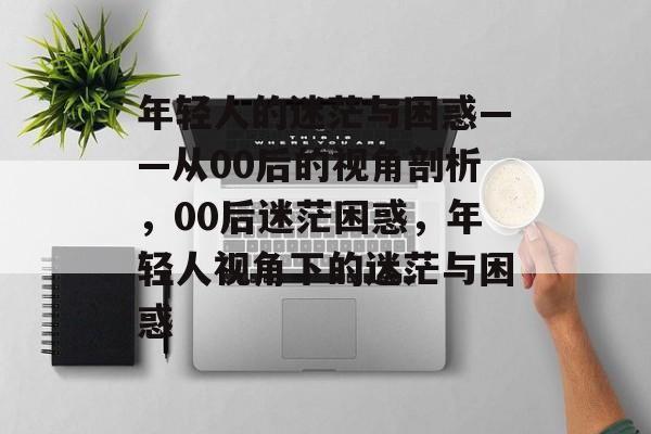 年轻人的迷茫与困惑——从00后的视角剖析，00后迷茫困惑，年轻人视角下的迷茫与困惑