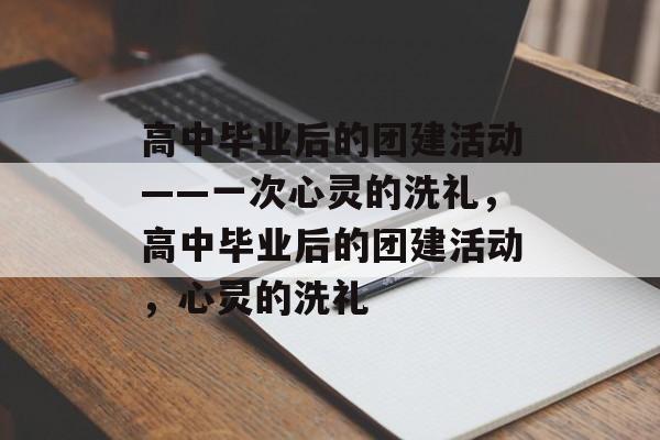 高中毕业后的团建活动——一次心灵的洗礼，高中毕业后的团建活动，心灵的洗礼