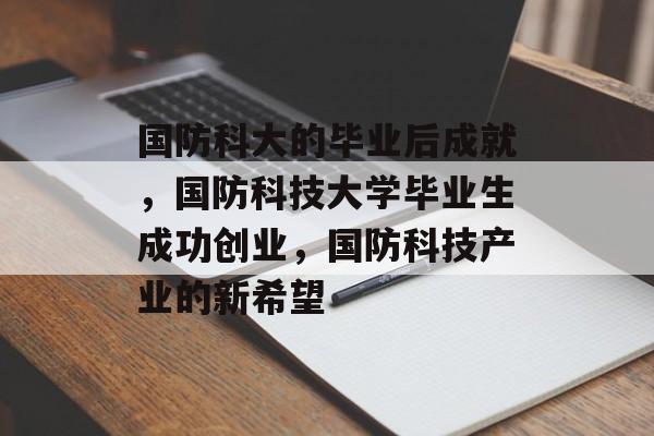国防科大的毕业后成就,国防科技大学毕业生成功创业,国防科技产业的新希望 国防科大的毕业后成就,国防科技大学毕业生成功创业,国防科技产业的新希望