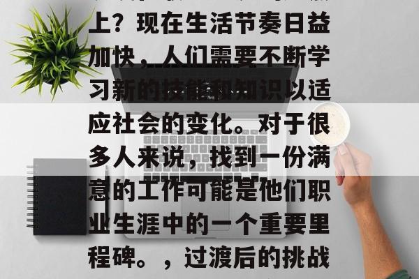 毕业多年后，你是否还沉浸在职业生涯的起点上？现在生活节奏日益加快，人们需要不断学习新的技能和知识以适应社会的变化。对于很多人来说，找到一份满意的工作可能是他们职业生涯中的一个重要里程碑。，过渡后的挑战与机遇，寻找满意工作的重要性及途径