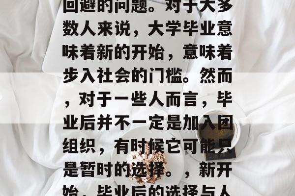毕业是每个人心中无法回避的问题。对于大多数人来说,大学毕业意味着新的开始,意味着步入社会的门槛。然而,对于一些人而言,毕业后并不一定是加入团组织,有时候它可能只是暂时的选择。,新开始,毕业后的选择与人生道路不同寻常吗? 毕业是每个人心中无法回避的问题。对于大多数人来说,大学毕业意味着新的开始,意味着步入社会的门槛。然而,对于一些人而言,毕业后并不一定是加入团组织,有时候它可能只是暂时的选择。,新开始,毕业后的选择与人生道路不同寻常吗?