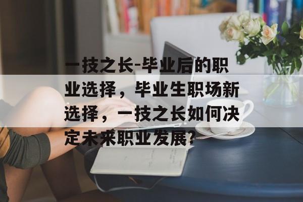 一技之长-毕业后的职业选择,毕业生职场新选择,一技之长如何决定未来职业发展? 一技之长-毕业后的职业选择,毕业生职场新选择,一技之长如何决定未来职业发展?