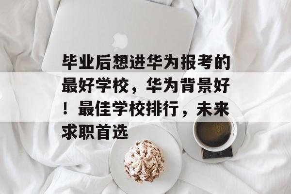 毕业后想进华为报考的最好学校,华为背景好!最佳学校排行,未来求职首选 毕业后想进华为报考的最好学校,华为背景好!最佳学校排行,未来求职首选