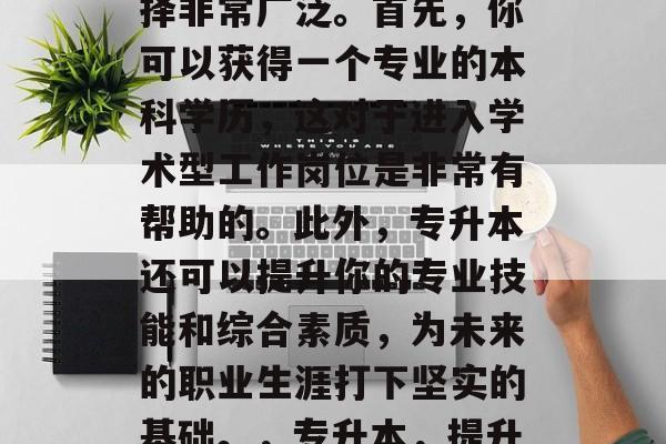 专升本毕业后的职业选择非常广泛。首先，你可以获得一个专业的本科学历，这对于进入学术型工作岗位是非常有帮助的。此外，专升本还可以提升你的专业技能和综合素质，为未来的职业生涯打下坚实的基础。，专升本，提升职场竞争力的关键！