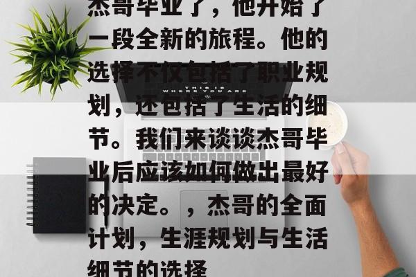 杰哥毕业了,他开始了一段全新的旅程。他的选择不仅包括了职业规划,还包括了生活的细节。我们来谈谈杰哥毕业后应该如何做出最好的决定。,杰哥的全面计划,生涯规划与生活细节的选择 杰哥毕业了,他开始了一段全新的旅程。他的选择不仅包括了职业规划,还包括了生活的细节。我们来谈谈杰哥毕业后应该如何做出最好的决定。,杰哥的全面计划,生涯规划与生活细节的选择