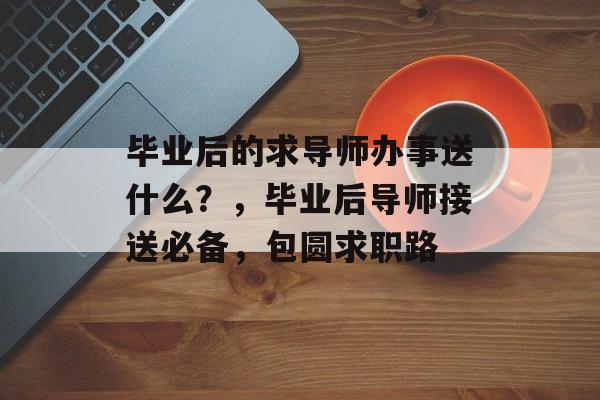 毕业后的求导师办事送什么?,毕业后导师接送必备,包圆求职路 毕业后的求导师办事送什么?,毕业后导师接送必备,包圆求职路