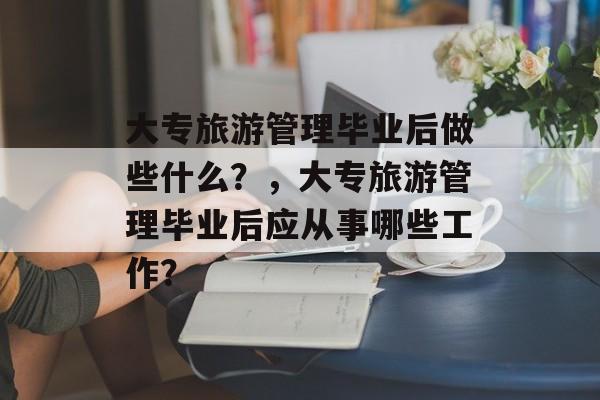 大专旅游管理毕业后做些什么?,大专旅游管理毕业后应从事哪些工作? 大专旅游管理毕业后做些什么?,大专旅游管理毕业后应从事哪些工作?