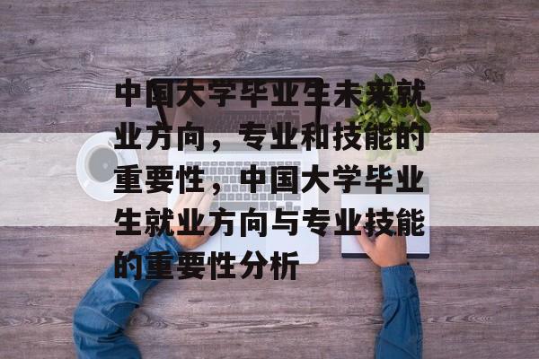 中国大学毕业生未来就业方向，专业和技能的重要性，中国大学毕业生就业方向与专业技能的重要性分析