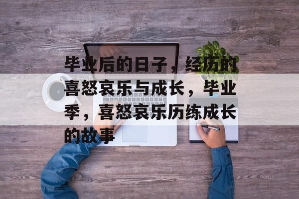 毕业后的日子，经历的喜怒哀乐与成长，毕业季，喜怒哀乐历练成长的故事