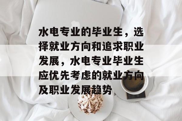 水电专业的毕业生,选择就业方向和追求职业发展,水电专业毕业生应优先考虑的就业方向及职业发展趋势 水电专业的毕业生,选择就业方向和追求职业发展,水电专业毕业生应优先考虑的就业方向及职业发展趋势