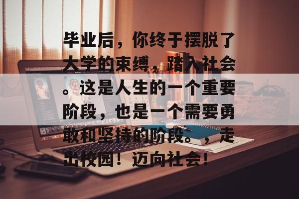 毕业后,你终于摆脱了大学的束缚,踏入社会。这是人生的一个重要阶段,也是一个需要勇敢和坚持的阶段。,走出校园!迈向社会! 毕业后,你终于摆脱了大学的束缚,踏入社会。这是人生的一个重要阶段,也是一个需要勇敢和坚持的阶段。,走出校园!迈向社会!