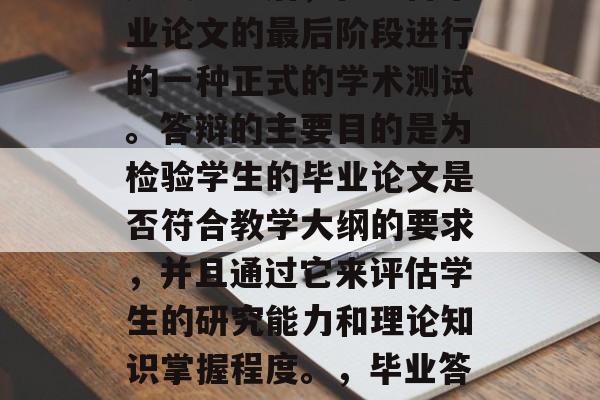 毕业答辩是中国学生在完成学业后,在准备毕业论文的最后阶段进行的一种正式的学术测试。答辩的主要目的是为检验学生的毕业论文是否符合教学大纲的要求,并且通过它来评估学生的研究能力和理论知识掌握程度。,毕业答辩,中国学生毕业论文质量的检查 毕业答辩是中国学生在完成学业后,在准备毕业论文的最后阶段进行的一种正式的学术测试。答辩的主要目的是为检验学生的毕业论文是否符合教学大纲的要求,并且通过它来评估学生的研究能力和理论知识掌握程度。,毕业答辩,中国学生毕业论文质量的检查