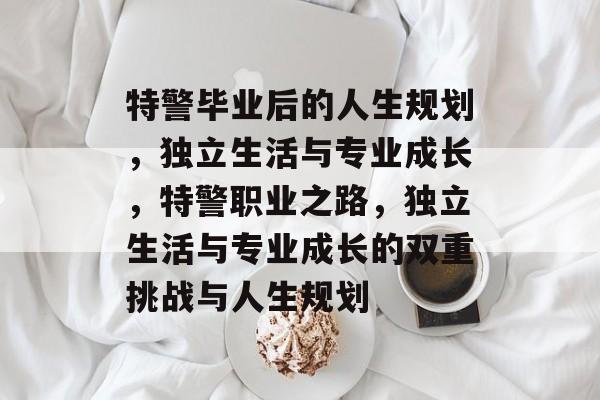 特警毕业后的人生规划,独立生活与专业成长,特警职业之路,独立生活与专业成长的双重挑战与人生规划 特警毕业后的人生规划,独立生活与专业成长,特警职业之路,独立生活与专业成长的双重挑战与人生规划