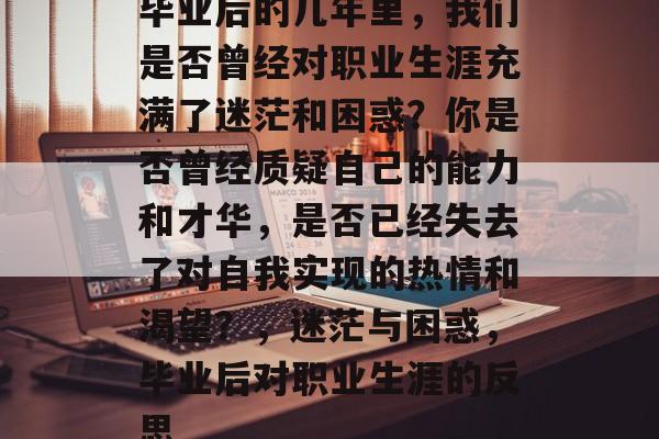 毕业后的几年里,我们是否曾经对职业生涯充满了迷茫和困惑?你是否曾经质疑自己的能力和才华,是否已经失去了对自我实现的热情和渴望?,迷茫与困惑,毕业后对职业生涯的反思 毕业后的几年里,我们是否曾经对职业生涯充满了迷茫和困惑?你是否曾经质疑自己的能力和才华,是否已经失去了对自我实现的热情和渴望?,迷茫与困惑,毕业后对职业生涯的反思