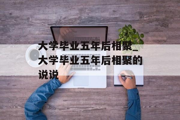 大学毕业五年后相聚_大学毕业五年后相聚的说说 大学毕业五年后相聚_大学毕业五年后相聚的说说