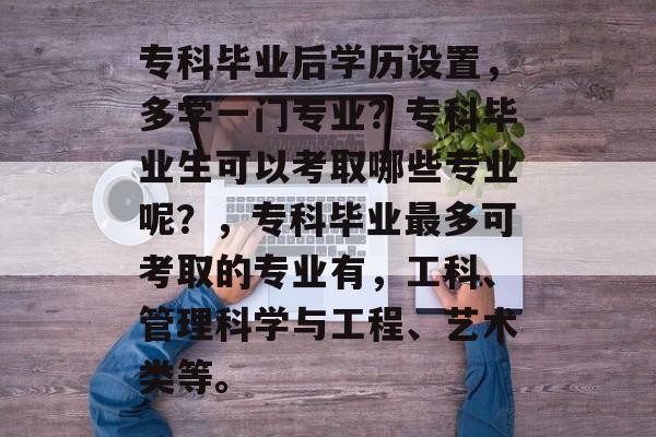 专科毕业后学历设置,多学一门专业?专科毕业生可以考取哪些专业呢?,专科毕业最多可考取的专业有,工科、管理科学与工程、艺术类等。 专科毕业后学历设置,多学一门专业?专科毕业生可以考取哪些专业呢?,专科毕业最多可考取的专业有,工科、管理科学与工程、艺术类等。