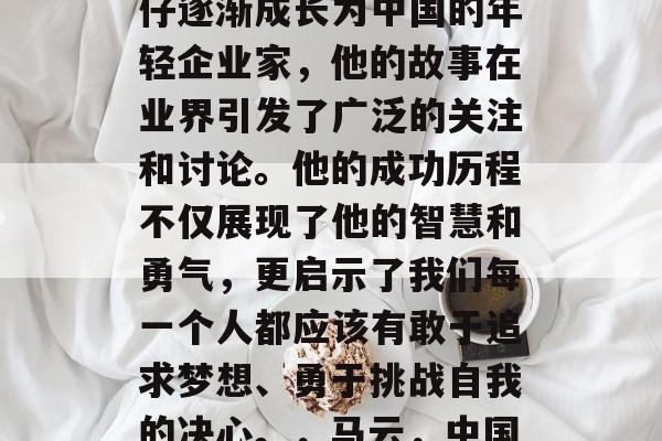 马云从一名普通的打工仔逐渐成长为中国的年轻企业家，他的故事在业界引发了广泛的关注和讨论。他的成功历程不仅展现了他的智慧和勇气，更启示了我们每一个人都应该有敢于追求梦想、勇于挑战自我的决心。，马云，中国年轻企业家的典范