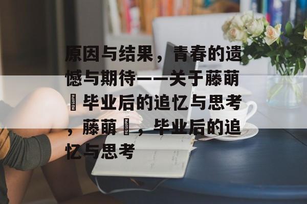 原因与结果,青春的遗憾与期待——关于藤萌咲毕业后的追忆与思考,藤萌咲,毕业后的追忆与思考 原因与结果,青春的遗憾与期待——关于藤萌咲毕业后的追忆与思考,藤萌咲,毕业后的追忆与思考