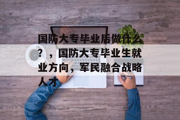 国防大专毕业后做什么？，国防大专毕业生就业方向，军民融合战略人才