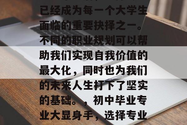 初中毕业后,选择专业已经成为每一个大学生面临的重要抉择之一。不同的职业规划可以帮助我们实现自我价值的最大化,同时也为我们的未来人生打下了坚实的基础。,初中毕业专业大显身手,选择专业开启人生新篇章 初中毕业后,选择专业已经成为每一个大学生面临的重要抉择之一。不同的职业规划可以帮助我们实现自我价值的最大化,同时也为我们的未来人生打下了坚实的基础。,初中毕业专业大显身手,选择专业开启人生新篇章